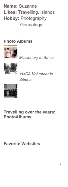Name: SuzanneLikes: Travelling, islandsHobby: Photography
             Genealogy

Photo Albums
￼
R H Nassau
Missionary to Africa￼
Walter Teeuwissen
YMCA Volunteer in Siberia
￼
Genealogy


Travelling over the years:
PhotoAlbums
Vienna
Ljubljana
Animals

Favorite Websites
http://www.aufilde-bk.com
http://gw.geneanet.org/sukytee
http://theoldmanwalks.blogspot.com/
www.crazyauntpurl.com
www.photodive.com
www.braykabayresort.com