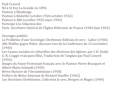 Paul Conord
Né à St Foy La Grande en 1896
Pasteur à Maubeuge
Pasteur à Réalville (octobre 1926-octobre 1932)
Pasteur à Albi (octobre 1932-mars 1943)
Participe à la rédaction des Thèses de Pomeyrol. 
Paris  Secrétaire Général de l’Eglise Réformée de France (1943-Juin 1963)

Ouvrages publiés:
Le Problème d’une Sociologie Chrétienne Editions Je sers – Labor (1936)
Alle Waffen gegen Hitler, discours lors de la Conférence du 13 novembre (1944)
Les Causes sociales et culturelles des divisions des églises: par C.H. Dodd, G. R. Cragge et Jacques Ellul, Traduction de l’anglais par Paul Conord (1952)
Images du Passé Protestant français avec le Pasteur Pierre Bourguet et Albert-Marie Schmidt (1955)
Brève Histoire de l’Oecuménisme (1958)
Préface de Moïse Amyraut de Richard Stauffer (1962)
Les Doctrines Chrétiennes, Collection Je sers, Bergers et Mages (1969)
